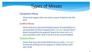 56
Types of Misses
 Compulsory Misses
 Misses that happen when we read in a piece of data for the first
time.
 Conflict Misses
 Misses that occur due to the limited amount of associativity in a
set associative or direct mapped cache. Example: Assume that 5
blocks (accessed by the program) map to the same set in a 4-
way associative cache. Only 4 out of 5 can be accommodated.
 Capacity Misses
 Misses that occur due to the limited size of a cache. Example:
Assume the working set of a program is 10 KB, and the cache
size is 8 KB.
 
