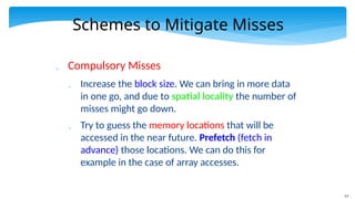 57
Schemes to Mitigate Misses
 Compulsory Misses
 Increase the block size. We can bring in more data
in one go, and due to spatial locality the number of
misses might go down.
 Try to guess the memory locations that will be
accessed in the near future. Prefetch (fetch in
advance) those locations. We can do this for
example in the case of array accesses.
 