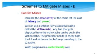 58
Schemes to Mitigate Misses - II
 Conflict Misses
 Increase the associativity of the cache (at the cost
of latency and power)
 We can use a smaller fully associative cache
called the victim cache . Any line that gets
displaced from the main cache can be put in the
victim cache. The processor needs to check both
the L1 and victim cache, before proceeding to the
L2 cache.
 Write programs in a cache friendly way.
 