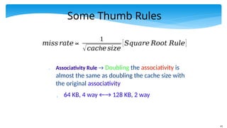 61
Some Thumb Rules
 Associativity Rule → Doubling the associativity is
almost the same as doubling the cache size with
the original associativity
 64 KB, 4 way ←→ 128 KB, 2 way
𝑚𝑖𝑠𝑠 𝑟𝑎𝑡𝑒∝
1
√ h
𝑐𝑎𝑐 𝑒𝑠𝑖𝑧𝑒
[𝑆𝑞𝑢𝑎𝑟𝑒 𝑅𝑜𝑜𝑡 𝑅𝑢𝑙𝑒]
 