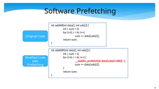62
int addAll(int data[], int vals[]) {
int i, sum = 0;
for (i=0; i < N; i++)
sum += data[vals[i]];
return sum;
}
int addAllP(int data[], int vals[]) {
int i, sum = 0;
for (i=0; i < N; i++) {
__builtin_prefetch(& data[vals[i+100]] );
sum += data[vals[i]];
}
return sum;
}
Software Prefetching
Original Code
Modified Code
with
Prefetching
 