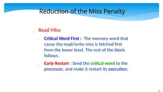 65
Reduction of the Miss Penalty
 Read Miss
 Critical Word First : The memory word that
cause the read/write miss is fetched first
from the lower level. The rest of the block
follows.
 Early Restart : Send the critical word to the
processor, and make it restart its execution.
 