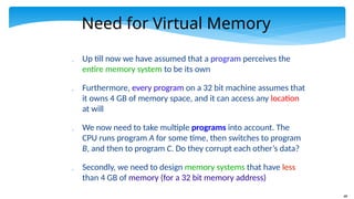 68
Need for Virtual Memory
 Up till now we have assumed that a program perceives the
entire memory system to be its own
 Furthermore, every program on a 32 bit machine assumes that
it owns 4 GB of memory space, and it can access any location
at will
 We now need to take multiple programs into account. The
CPU runs program A for some time, then switches to program
B, and then to program C. Do they corrupt each other’s data?
 Secondly, we need to design memory systems that have less
than 4 GB of memory (for a 32 bit memory address)
 