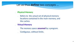 69
Let us thus define two concepts ...
 Physical Memory
 Refers to the actual set of physical memory
locations contained in the main memory, and
the caches.
 Virtual Memory
 The memory space assumed by a program.
 Contiguous, without limits.
 