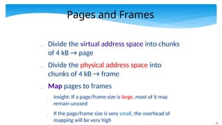 73
Pages and Frames
 Divide the virtual address space into chunks
of 4 kB → page
 Divide the physical address space into
chunks of 4 kB → frame
 Map pages to frames
 Insight: If a page/frame size is large, most of it may
remain unused
 If the page/frame size is very small, the overhead of
mapping will be very high
 