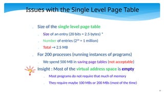 77
Issues with the Single Level Page Table
 Size of the single level page table
 Size of an entry (20 bits = 2.5 bytes) *
 Number of entries (220
= 1 million)
 Total → 2.5 MB
 For 200 processes (running instances of programs)
 We spend 500 MB in saving page tables (not acceptable)
 Insight : Most of the virtual address space is empty
 Most programs do not require that much of memory
 They require maybe 100 MBs or 200 MBs (most of the time)
 