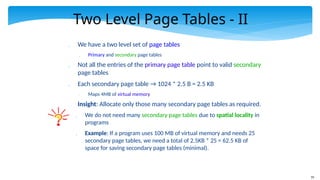 79
Two Level Page Tables - II
 We have a two level set of page tables
 Primary and secondary page tables
 Not all the entries of the primary page table point to valid secondary
page tables
 Each secondary page table → 1024 * 2.5 B = 2.5 KB
 Maps 4MB of virtual memory
 Insight: Allocate only those many secondary page tables as required.
 We do not need many secondary page tables due to spatial locality in
programs
 Example: If a program uses 100 MB of virtual memory and needs 25
secondary page tables, we need a total of 2.5KB * 25 = 62.5 KB of
space for saving secondary page tables (minimal).
 