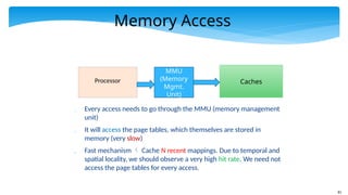 81
Memory Access
Processor
MMU
(Memory
Mgmt.
Unit)
Caches
 Every access needs to go through the MMU (memory management
unit)
 It will access the page tables, which themselves are stored in
memory (very slow)
 Fast mechanism  Cache N recent mappings. Due to temporal and
spatial locality, we should observe a very high hit rate. We need not
access the page tables for every access.
 