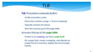 83
TLB
 TLB (Translation Lookaside Buffer)
 A fully associative cache
 Each entry contains a page → frame (mapping)
 Typically contains 64 entries
 Very few accesses go to the page table.
 Accesses that go to the page table
 If there is no mapping, we have a page fault
 On a page fault, create a mapping, and allocate an
empty frame in memory. Update the list of empty
frames.
 