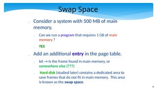 84
Swap Space
 Consider a system with 500 MB of main
memory.
 Can we run a program that requires 1 GB of main
memory ?
 YES
 Add an additional entry in the page table.
 bit → Is the frame found in main memory, or
somewhere else (???)
 Hard disk (studied later) contains a dedicated area to
save frames that do not fit in main memory. This area
is known as the swap space.
 