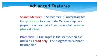 87
Advanced Features
 Shared Memory → Sometimes it is necessary for
two processes to share data. We can map two
pages in each virtual address space to the same
physical frame.
 Protection → The pages in the text section are
marked as read-only. The program thus cannot
be modified.
 