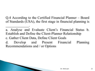 Q.4 According to the Certified Financial Planner – Board
of Standards (USA), the first stage in financial planning is
_____________.
a. Analyse and Evaluate Client’s Financial Status b.
Establish and Define the Client-Planner Relationship
c. Gather Client Data, Define Client Goals
d. Develop and Present Financial Planning
Recommendations and / or Options
Dr. Ankit Jain 22
 