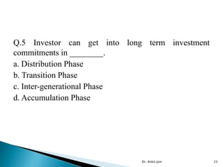 Q.5 Investor can get into long term investment
commitments in ________.
a. Distribution Phase
b. Transition Phase
c. Inter-generational Phase
d. Accumulation Phase
Dr. Ankit Jain 23
 