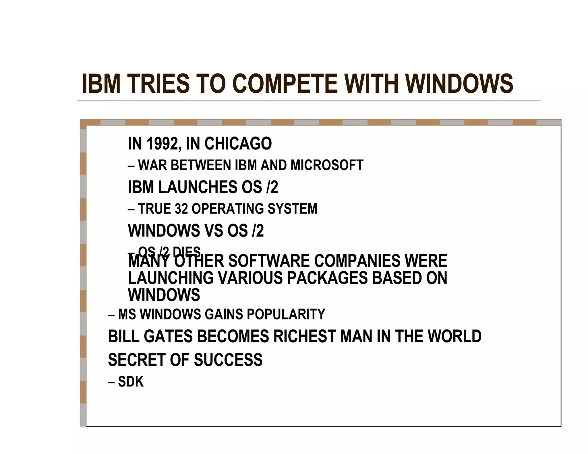 IBM TRIES TO COMPETE WITH WINDOWS  IN 1992, IN CHICAGO  –   WAR BETWEEN IBM AND MICROSOFT  IBM LAUNCHES OS /2  –   TRUE 32 OPERATING SYSTEM  WINDOWS VS OS /2  –   OS /2 DIES  MANY OTHER SOFTWARE COMPANIES WERE  LAUNCHING VARIOUS PACKAGES BASED ON  WINDOWS  –   MS WINDOWS GAINS POPULARITY  BILL GATES BECOMES RICHEST MAN IN THE WORLD  SECRET OF SUCCESS  –   SDK  