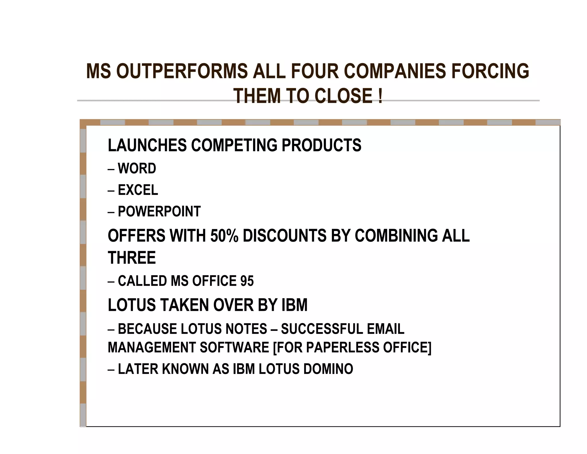 MS OUTPERFORMS ALL FOUR COMPANIES FORCING  THEM TO CLOSE !  LAUNCHES COMPETING PRODUCTS  –   WORD  –   EXCEL  –   POWERPOINT  OFFERS WITH 50% DISCOUNTS BY COMBINING ALL  THREE  –   CALLED MS OFFICE 95  LOTUS TAKEN OVER BY IBM  –   BECAUSE LOTUS NOTES – SUCCESSFUL EMAIL  MANAGEMENT SOFTWARE [FOR PAPERLESS OFFICE]  –   LATER KNOWN AS IBM LOTUS DOMINO  