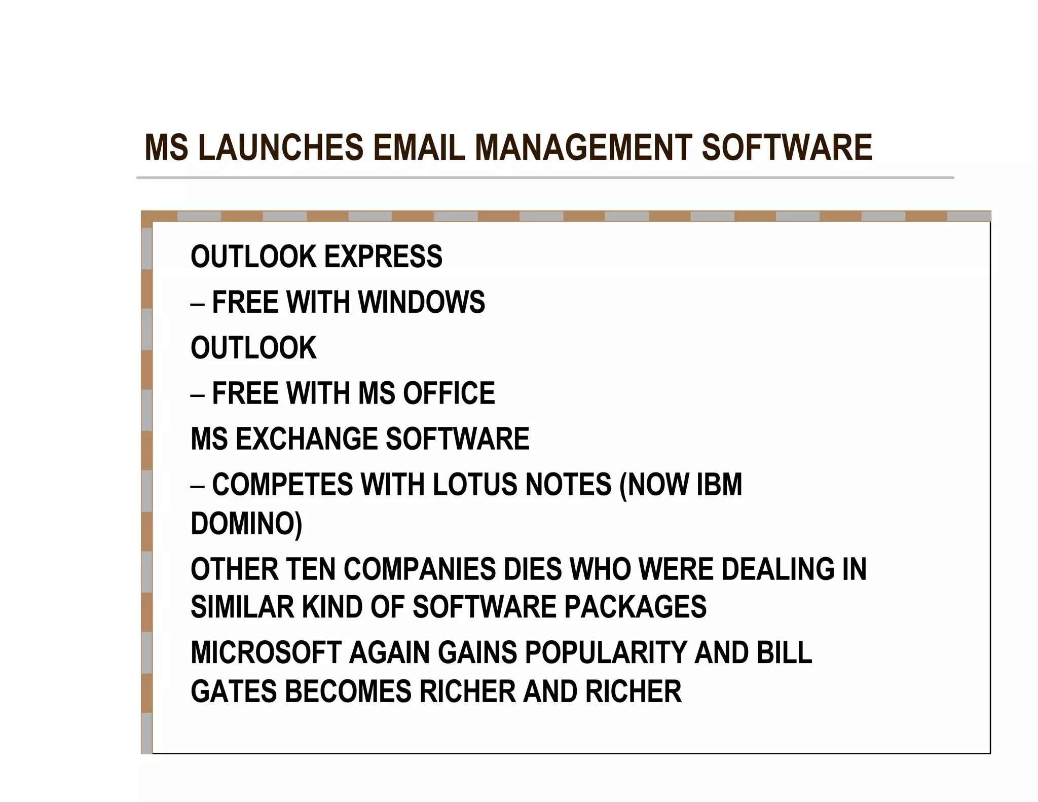 MS LAUNCHES EMAIL MANAGEMENT SOFTWARE  OUTLOOK EXPRESS  –   FREE WITH WINDOWS  OUTLOOK  –   FREE WITH MS OFFICE  MS EXCHANGE SOFTWARE  –   COMPETES WITH LOTUS NOTES (NOW IBM  DOMINO)  OTHER TEN COMPANIES DIES WHO WERE DEALING IN  SIMILAR KIND OF SOFTWARE PACKAGES  MICROSOFT AGAIN GAINS POPULARITY AND BILL  GATES BECOMES RICHER AND RICHER  