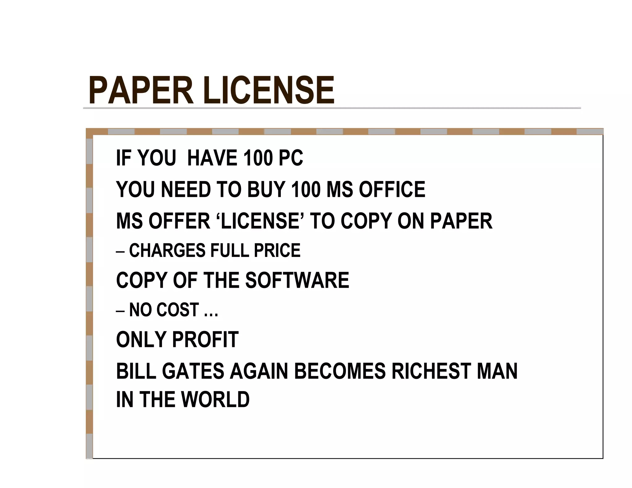 PAPER LICENSE  IF YOU  HAVE 100 PC  YOU NEED TO BUY 100 MS OFFICE  MS OFFER ‘LICENSE’ TO COPY ON PAPER  –   CHARGES FULL PRICE  COPY OF THE SOFTWARE  –   NO COST …  ONLY PROFIT  BILL GATES AGAIN BECOMES RICHEST MAN  IN THE WORLD  
