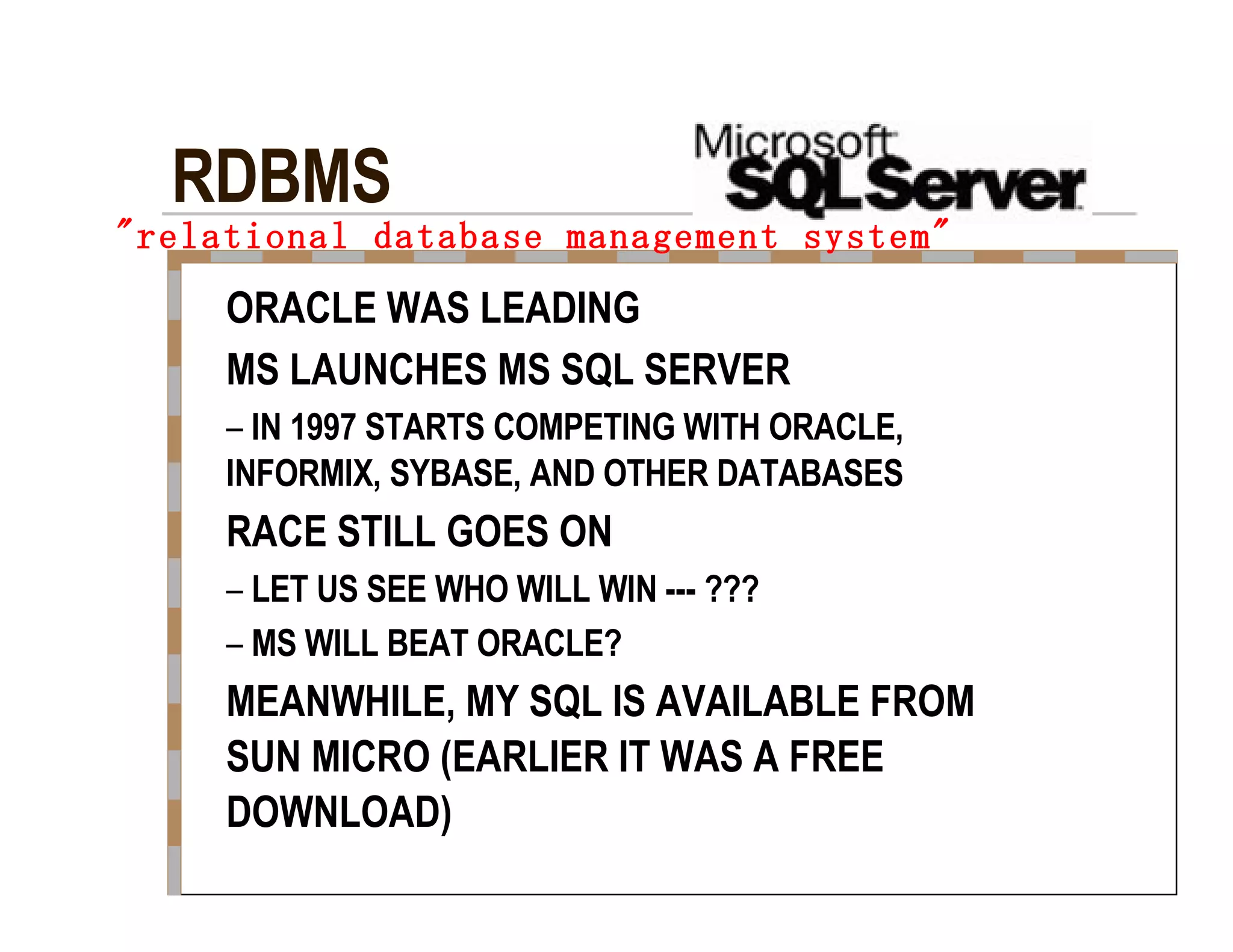 &quot;relational database management system&quot;   ORACLE WAS LEADING  MS LAUNCHES MS SQL SERVER  –   IN 1997 STARTS COMPETING WITH ORACLE,  INFORMIX, SYBASE, AND OTHER DATABASES  RACE STILL GOES ON  –   LET US SEE WHO WILL WIN --- ???  –   MS WILL BEAT ORACLE?  MEANWHILE, MY SQL IS AVAILABLE FROM  SUN MICRO (EARLIER IT WAS A FREE  DOWNLOAD)  RDBMS  