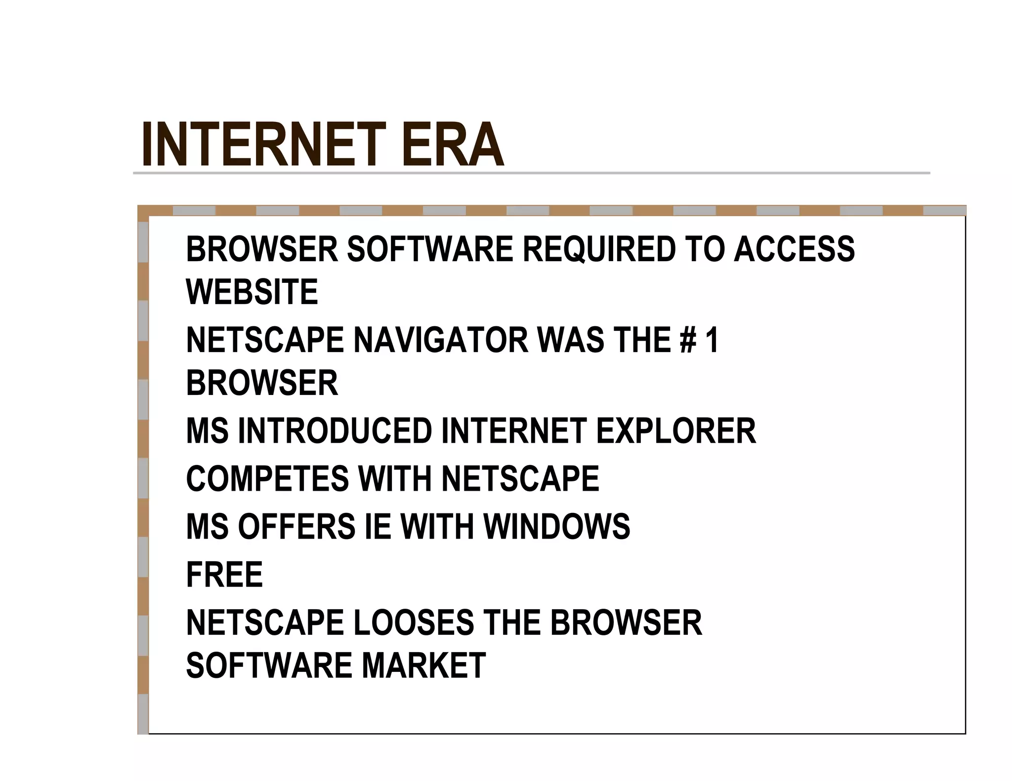 INTERNET ERA  BROWSER SOFTWARE REQUIRED TO ACCESS  WEBSITE  NETSCAPE NAVIGATOR WAS THE # 1  BROWSER  MS INTRODUCED INTERNET EXPLORER  COMPETES WITH NETSCAPE  MS OFFERS IE WITH WINDOWS  FREE  NETSCAPE LOOSES THE BROWSER  SOFTWARE MARKET  