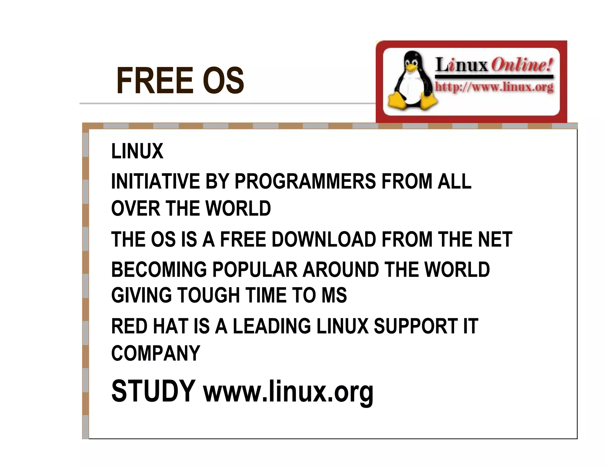 FREE OS  LINUX  INITIATIVE BY PROGRAMMERS FROM ALL  OVER THE WORLD  THE OS IS A FREE DOWNLOAD FROM THE NET  BECOMING POPULAR AROUND THE WORLD  GIVING TOUGH TIME TO MS  RED HAT IS A LEADING LINUX SUPPORT IT  COMPANY  STUDY www.linux.org  