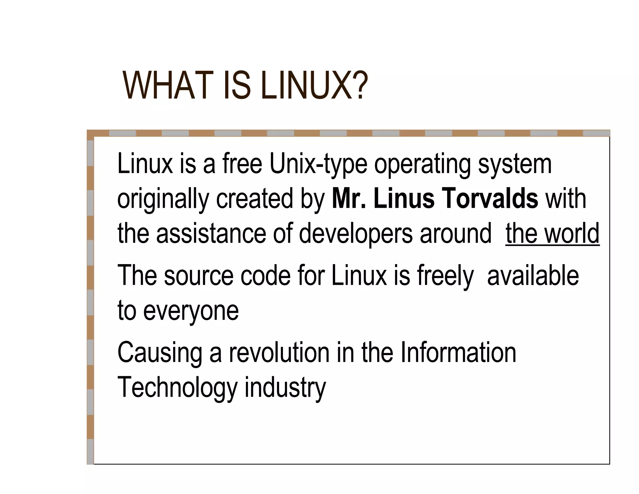 WHAT IS LINUX?  Linux is a free Unix-type operating system  originally created by  Mr. Linus Torvalds  with the assistance of developers around  the world  The source code for Linux is freely  available to everyone  Causing a revolution in the Information  Technology industry  