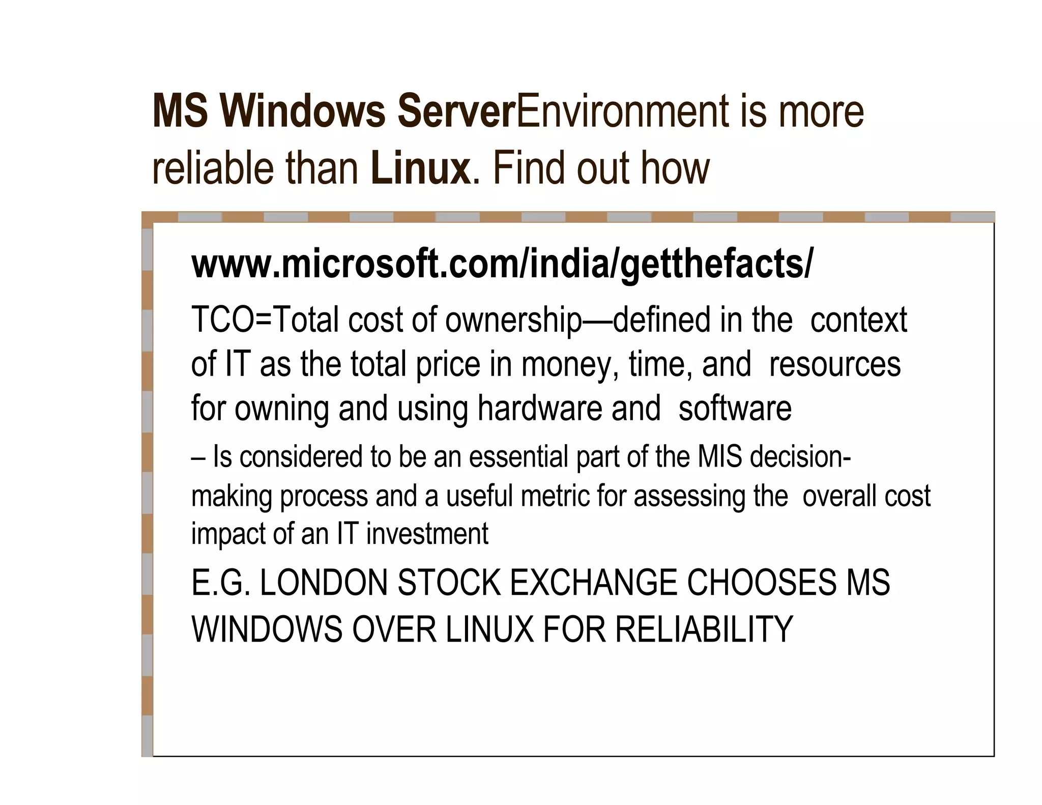 MS Windows Server Environment is more reliable than  Linux . Find out how  www.microsoft.com/india/getthefacts/  TCO=Total cost of ownership—defined in the  context of IT as the total price in money, time, and  resources for owning and using hardware and  software  –  Is considered to be an essential part of the MIS decision-  making process and a useful metric for assessing the  overall cost impact of an IT investment  E.G. LONDON STOCK EXCHANGE CHOOSES MS  WINDOWS OVER LINUX FOR RELIABILITY  