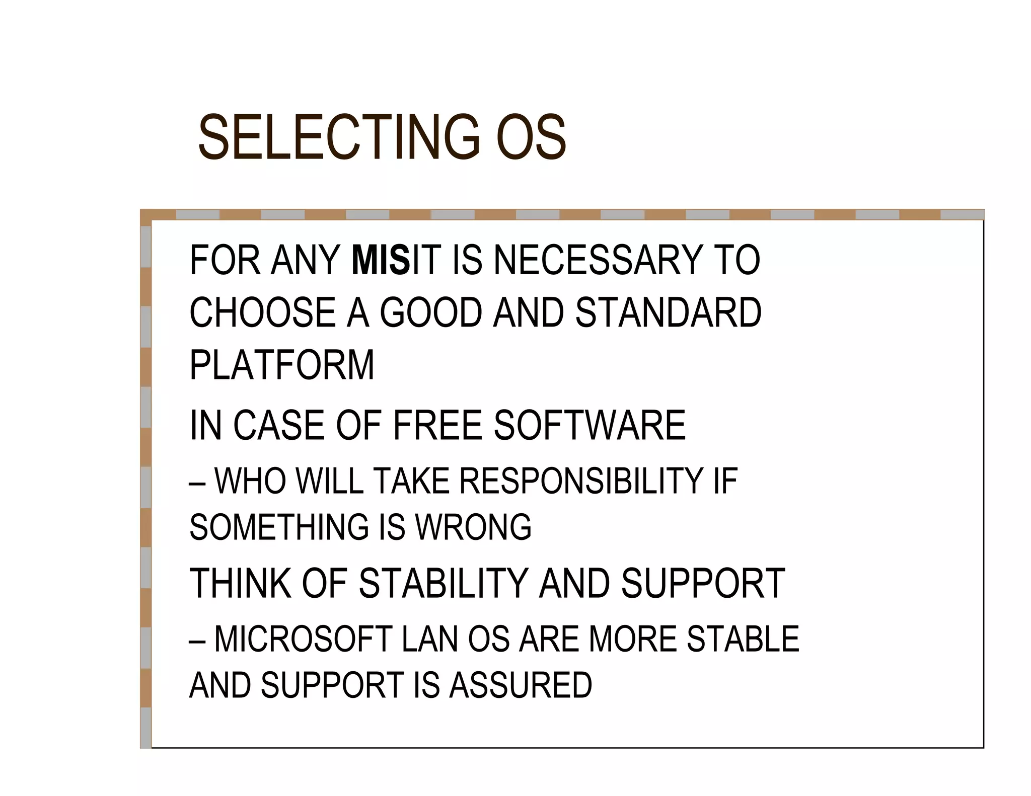 SELECTING OS  FOR ANY  MIS IT IS NECESSARY TO  CHOOSE A GOOD AND STANDARD  PLATFORM  IN CASE OF FREE SOFTWARE  –  WHO WILL TAKE RESPONSIBILITY IF  SOMETHING IS WRONG  THINK OF STABILITY AND SUPPORT  –  MICROSOFT LAN OS ARE MORE STABLE  AND SUPPORT IS ASSURED  