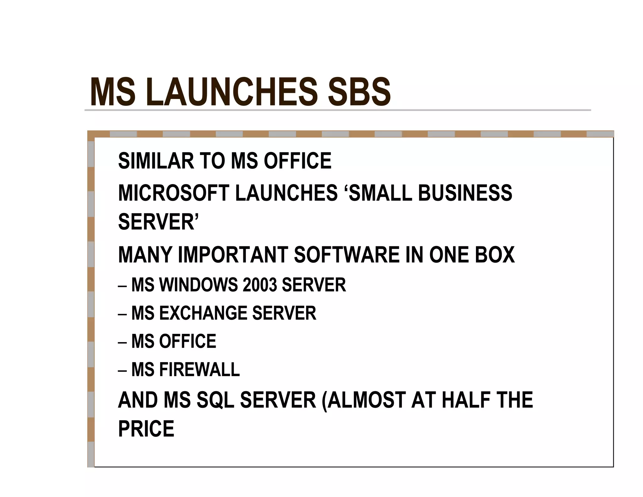 MS LAUNCHES SBS  SIMILAR TO MS OFFICE  MICROSOFT LAUNCHES ‘SMALL BUSINESS  SERVER’  MANY IMPORTANT SOFTWARE IN ONE BOX  –   MS WINDOWS 2003 SERVER  –   MS EXCHANGE SERVER  –   MS OFFICE  –   MS FIREWALL  AND MS SQL SERVER (ALMOST AT HALF THE  PRICE  