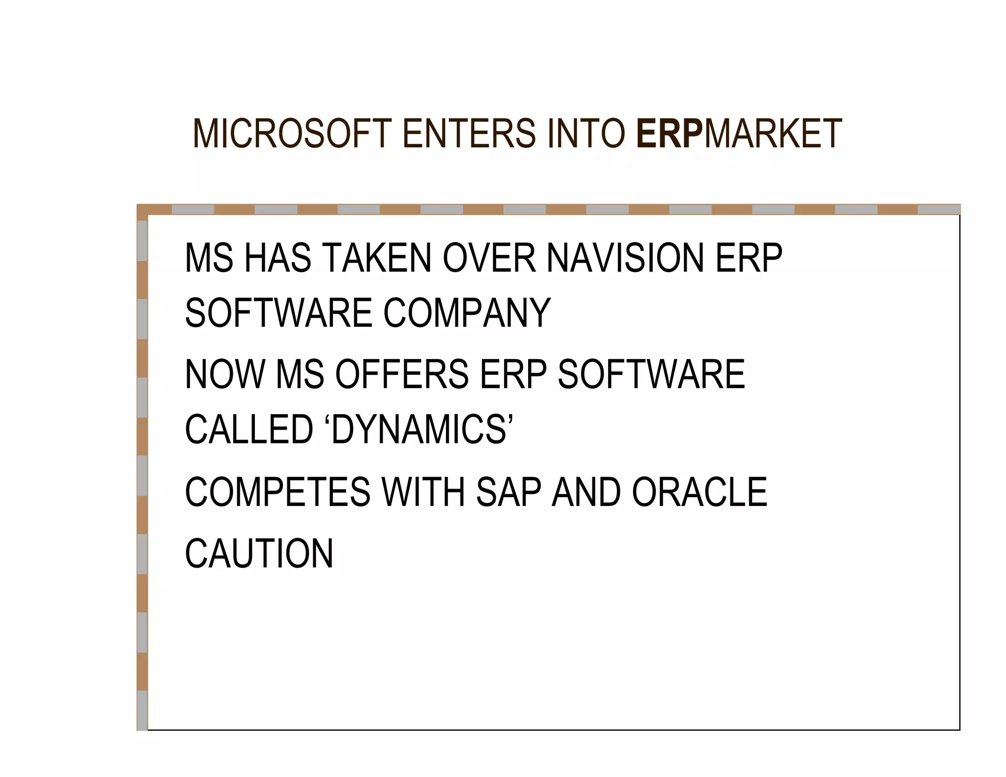 MICROSOFT ENTERS INTO  ERP MARKET  MS HAS TAKEN OVER NAVISION ERP  SOFTWARE COMPANY  NOW MS OFFERS ERP SOFTWARE  CALLED ‘DYNAMICS’  COMPETES WITH SAP AND ORACLE  CAUTION  