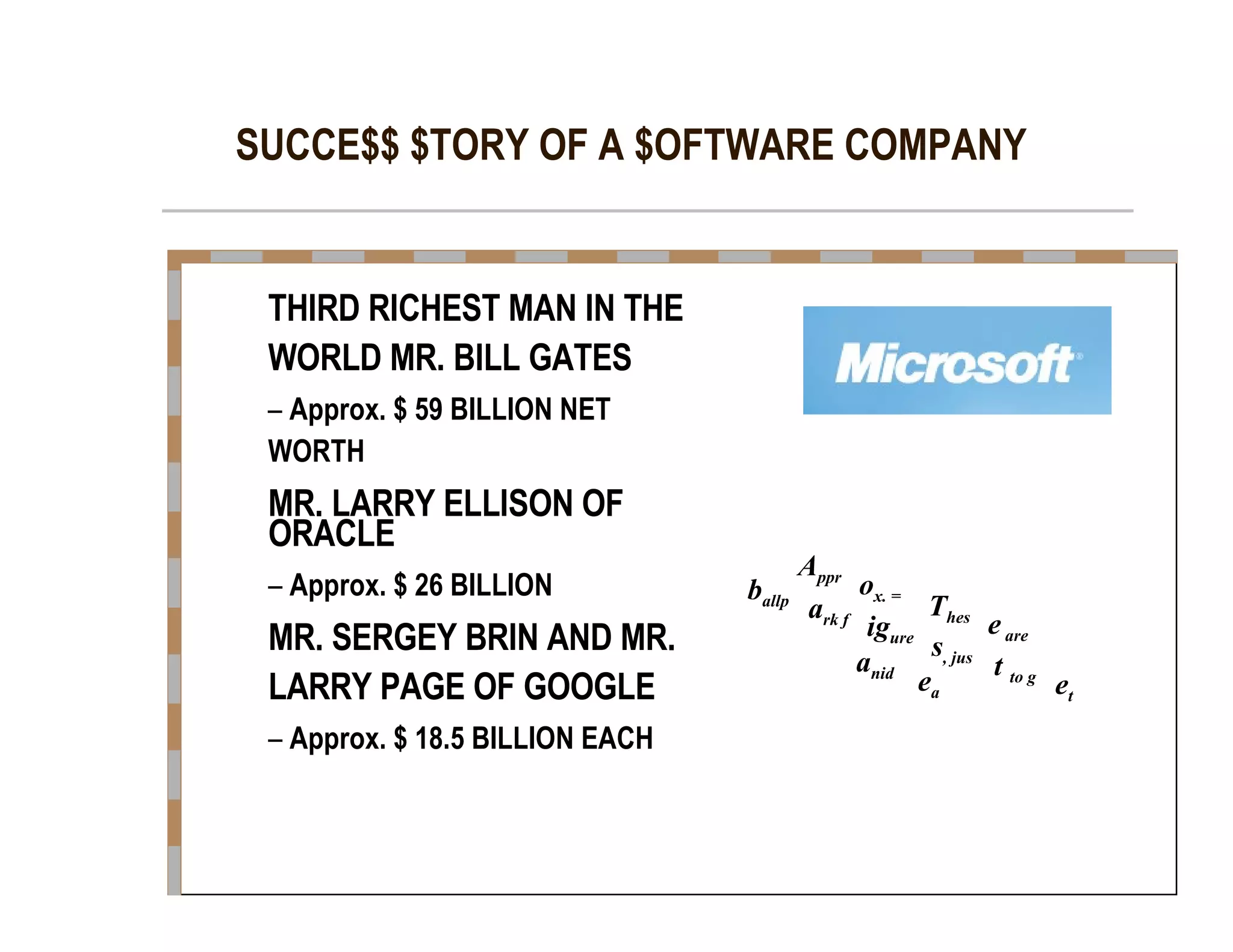 SUCCE$$ $TORY OF A $OFTWARE COMPANY  THIRD RICHEST MAN IN THE  WORLD MR. BILL GATES  –   Approx. $ 59 BILLION NET  WORTH  MR. LARRY ELLISON OF  ORACLE  –   Approx. $ 26 BILLION  MR. SERGEY BRIN AND MR.  LARRY PAGE OF GOOGLE  –   Approx. $ 18.5 BILLION EACH  A ppr  o x. =  b allp  T hes  a rk f  e  are  ig ure  s , jus  a nid  t  to g  e a  e t  