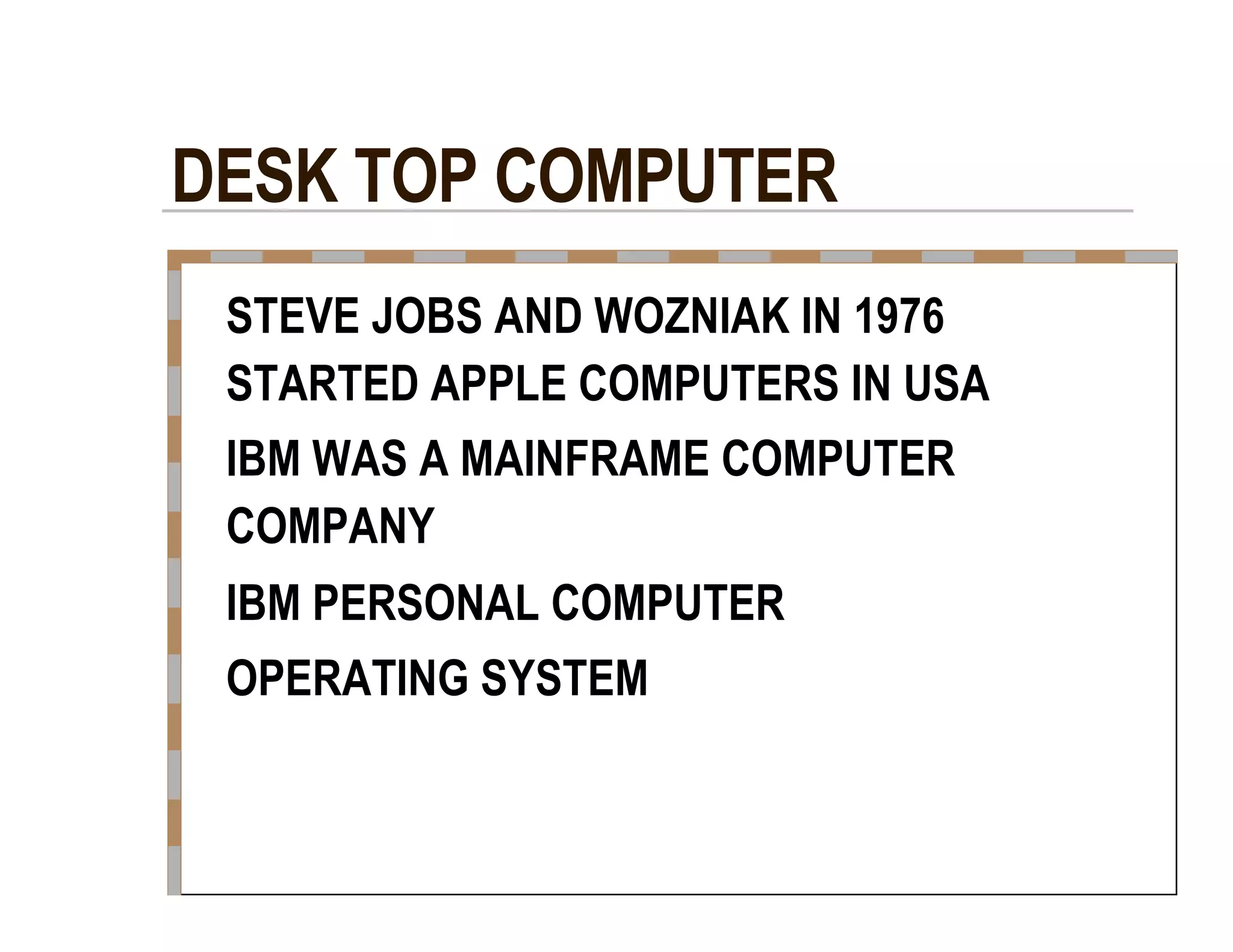 DESK TOP COMPUTER  STEVE JOBS AND WOZNIAK IN 1976  STARTED APPLE COMPUTERS IN USA  IBM WAS A MAINFRAME COMPUTER  COMPANY  IBM PERSONAL COMPUTER  OPERATING SYSTEM  