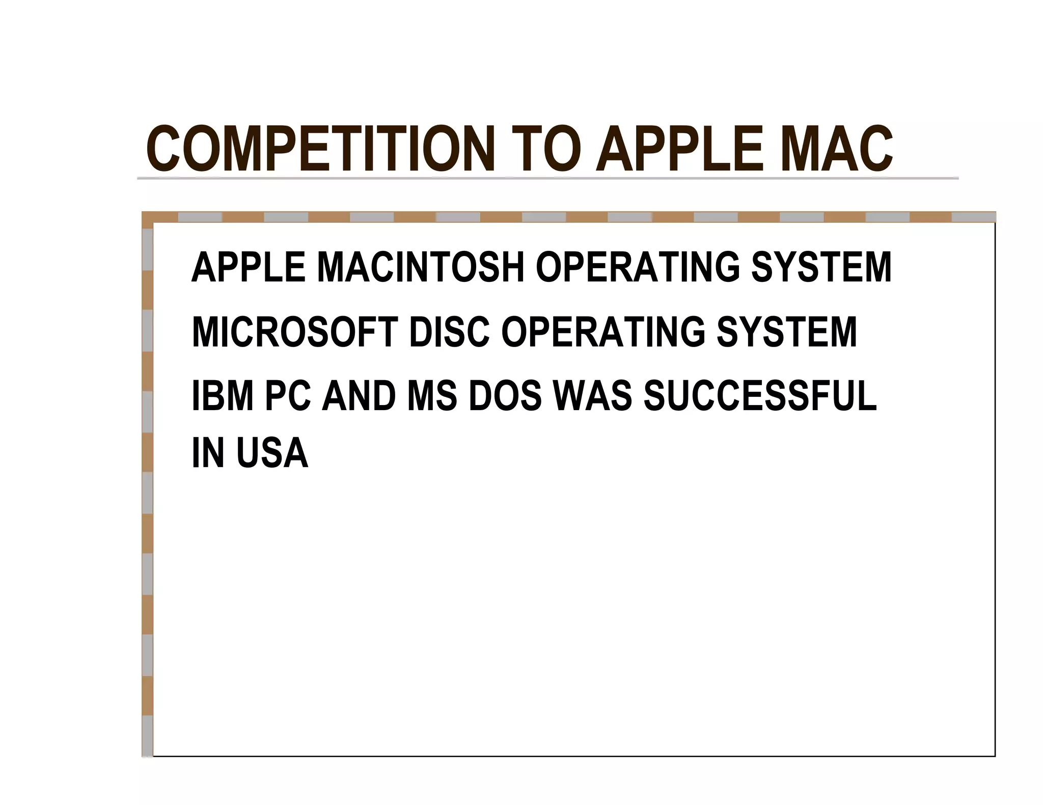 COMPETITION TO APPLE MAC  APPLE MACINTOSH OPERATING SYSTEM  MICROSOFT DISC OPERATING SYSTEM  IBM PC AND MS DOS WAS SUCCESSFUL  IN USA  