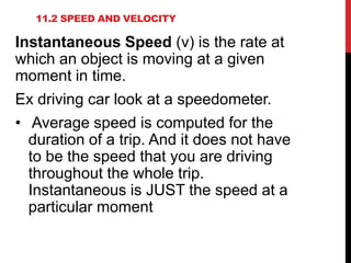 11.2 SPEED AND VELOCITY

Instantaneous Speed (v) is the rate at
which an object is moving at a given
moment in time.

Ex driving car look at a speedometer.
• Average speed is computed for the
duration of a trip. And it does not have
to be the speed that you are driving
throughout the whole trip.
Instantaneous is JUST the speed at a
particular moment

 