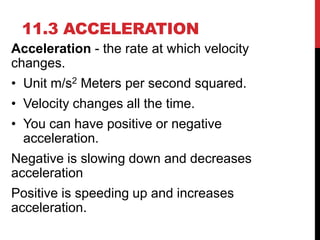 11.3 ACCELERATION
Acceleration - the rate at which velocity
changes.

• Unit m/s2 Meters per second squared.
• Velocity changes all the time.
• You can have positive or negative
acceleration.
Negative is slowing down and decreases
acceleration

Positive is speeding up and increases
acceleration.

 