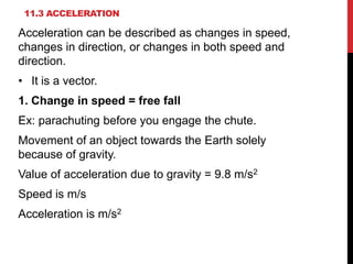 11.3 ACCELERATION

Acceleration can be described as changes in speed,
changes in direction, or changes in both speed and
direction.
• It is a vector.
1. Change in speed = free fall
Ex: parachuting before you engage the chute.
Movement of an object towards the Earth solely
because of gravity.
Value of acceleration due to gravity = 9.8 m/s2
Speed is m/s

Acceleration is m/s2

 