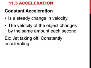 11.3 ACCELERATION

Constant Acceleration
• Is a steady change in velocity.

• The velocity of the object changes
by the same amount each second.
Ex: Jet taking off. Constantly
accelerating

 