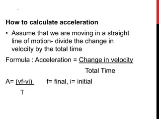 *

How to calculate acceleration
• Assume that we are moving in a straight
line of motion- divide the change in
velocity by the total time
Formula : Acceleration = Change in velocity

Total Time
A= (vf-vi)
T

f= final, i= initial

 