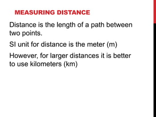 MEASURING DISTANCE

Distance is the length of a path between
two points.

SI unit for distance is the meter (m)
However, for larger distances it is better
to use kilometers (km)

 