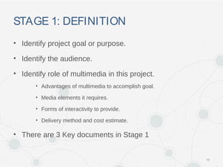STAGE 1: DEFINITION
• Identify project goal or purpose.
• Identify the audience.
• Identify role of multimedia in this project.
• Advantages of multimedia to accomplish goal.
• Media elements it requires.
• Forms of interactivity to provide.
• Delivery method and cost estimate.
• There are 3 Key documents in Stage 1
10
 
