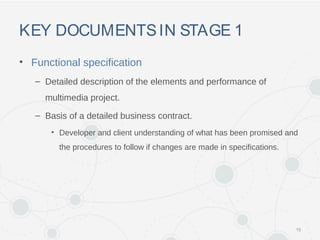 KEY DOCUMENTSIN STAGE 1
• Functional specification
– Detailed description of the elements and performance of
multimedia project.
– Basis of a detailed business contract.
• Developer and client understanding of what has been promised and
the procedures to follow if changes are made in specifications.
15
 