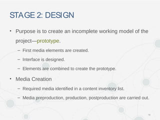 STAGE 2: DESIGN
• Purpose is to create an incomplete working model of the
project—prototype.
– First media elements are created.
– Interface is designed.
– Elements are combined to create the prototype.
• Media Creation
– Required media identified in a content inventory list.
– Media preproduction, production, postproduction are carried out.
16
 