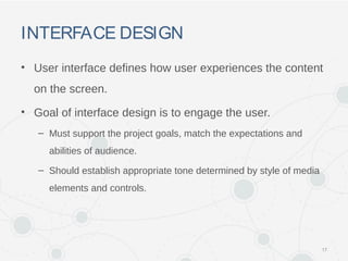 INTERFACE DESIGN
• User interface defines how user experiences the content
on the screen.
• Goal of interface design is to engage the user.
– Must support the project goals, match the expectations and
abilities of audience.
– Should establish appropriate tone determined by style of media
elements and controls.
17
 