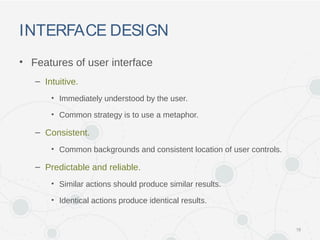 INTERFACE DESIGN
• Features of user interface
– Intuitive.
• Immediately understood by the user.
• Common strategy is to use a metaphor.
– Consistent.
• Common backgrounds and consistent location of user controls.
– Predictable and reliable.
• Similar actions should produce similar results.
• Identical actions produce identical results.
18
 