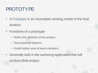 PROTOTYPE
• A Prototype is an incomplete working model of the final
product.
• Functions of a prototype:
– Refine the definition of the product
– Test proposed features
– Guide further work of team members.
• Generally built in the authoring application that will
produce final project.
20
 