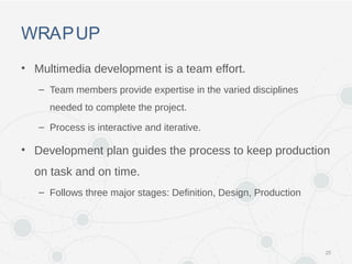 WRAPUP
• Multimedia development is a team effort.
– Team members provide expertise in the varied disciplines
needed to complete the project.
– Process is interactive and iterative.
• Development plan guides the process to keep production
on task and on time.
– Follows three major stages: Definition, Design, Production
25
 