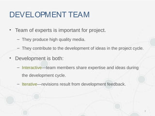 DEVELOPMENT TEAM
• Team of experts is important for project.
– They produce high quality media.
– They contribute to the development of ideas in the project cycle.
• Development is both:
– Interactive—team members share expertise and ideas during
the development cycle.
– Iterative—revisions result from development feedback.
3
 