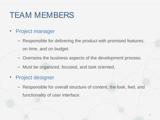 TEAM MEMBERS
• Project manager
– Responsible for delivering the product with promised features,
on time, and on budget.
– Oversees the business aspects of the development process.
– Must be organized, focused, and task oriented.
• Project designer
– Responsible for overall structure of content, the look, feel, and
functionality of user interface.
4
 