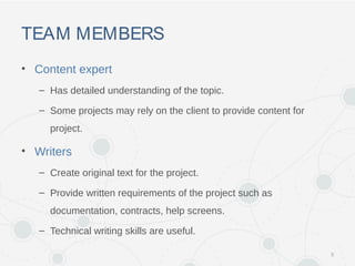 TEAM MEMBERS
• Content expert
– Has detailed understanding of the topic.
– Some projects may rely on the client to provide content for
project.
• Writers
– Create original text for the project.
– Provide written requirements of the project such as
documentation, contracts, help screens.
– Technical writing skills are useful.
5
 