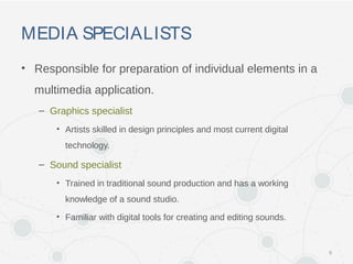 MEDIA SPECIALISTS
• Responsible for preparation of individual elements in a
multimedia application.
– Graphics specialist
• Artists skilled in design principles and most current digital
technology.
– Sound specialist
• Trained in traditional sound production and has a working
knowledge of a sound studio.
• Familiar with digital tools for creating and editing sounds.
6
 