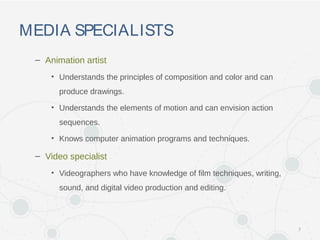 MEDIA SPECIALISTS
– Animation artist
• Understands the principles of composition and color and can
produce drawings.
• Understands the elements of motion and can envision action
sequences.
• Knows computer animation programs and techniques.
– Video specialist
• Videographers who have knowledge of film techniques, writing,
sound, and digital video production and editing.
7
 